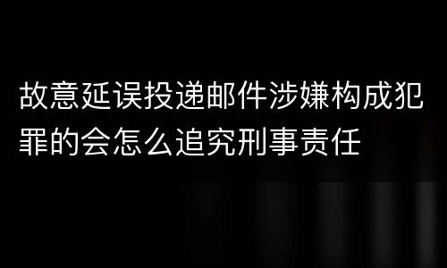 故意延误投递邮件涉嫌构成犯罪的会怎么追究刑事责任