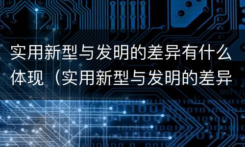 实用新型与发明的差异有什么体现（实用新型与发明的差异有什么体现呢）