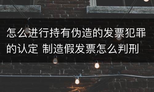 怎么进行持有伪造的发票犯罪的认定 制造假发票怎么判刑