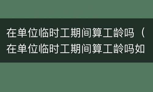 在单位临时工期间算工龄吗（在单位临时工期间算工龄吗如果名子写错算吗）