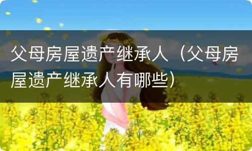 父母房屋遗产继承人（父母房屋遗产继承人有哪些）