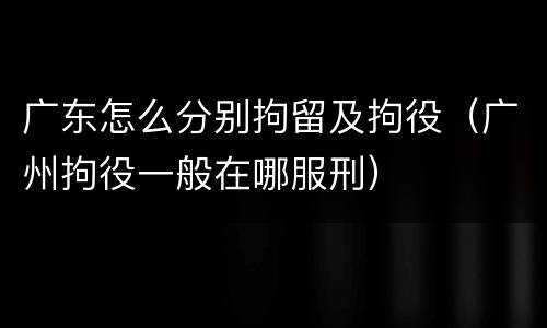 广东怎么分别拘留及拘役（广州拘役一般在哪服刑）