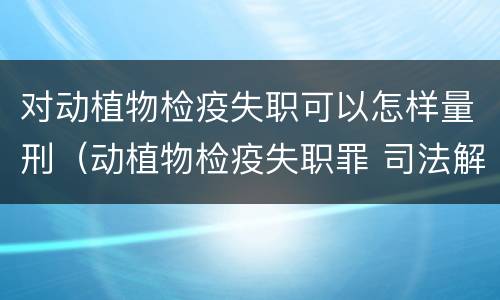 对动植物检疫失职可以怎样量刑（动植物检疫失职罪 司法解释）