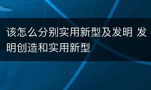 该怎么分别实用新型及发明 发明创造和实用新型
