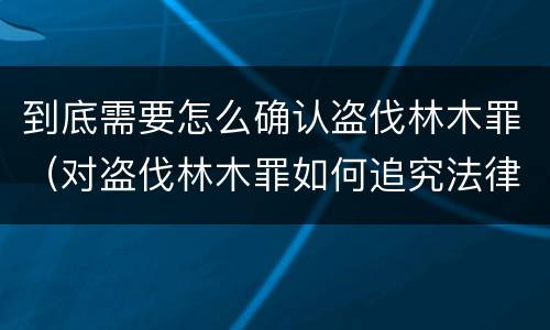 到底需要怎么确认盗伐林木罪（对盗伐林木罪如何追究法律责任）
