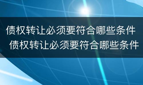 债权转让必须要符合哪些条件 债权转让必须要符合哪些条件才能转让