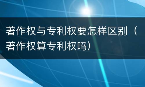 著作权与专利权要怎样区别（著作权算专利权吗）