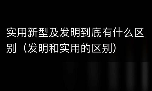 实用新型及发明到底有什么区别（发明和实用的区别）