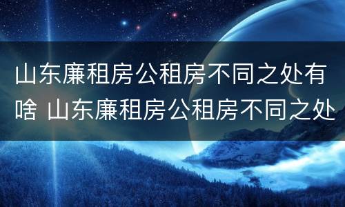 山东廉租房公租房不同之处有啥 山东廉租房公租房不同之处有啥差别