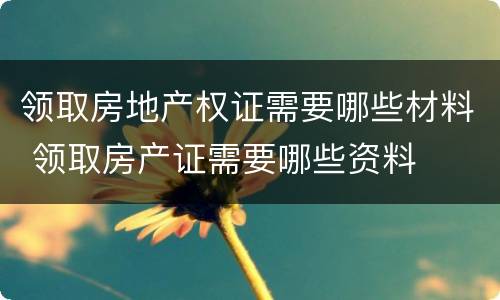 领取房地产权证需要哪些材料 领取房产证需要哪些资料