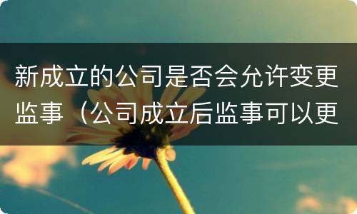 新成立的公司是否会允许变更监事（公司成立后监事可以更换吗）