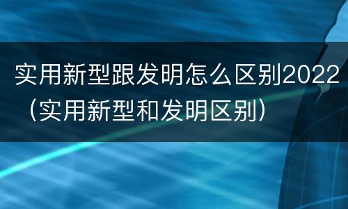 实用新型跟发明怎么区别2022（实用新型和发明区别）