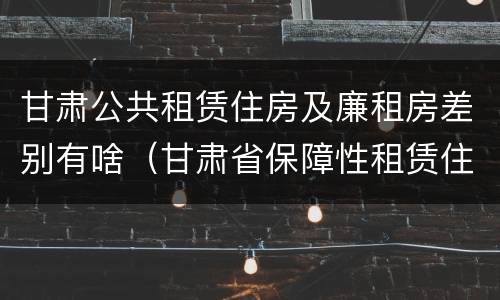 甘肃公共租赁住房及廉租房差别有啥（甘肃省保障性租赁住房）
