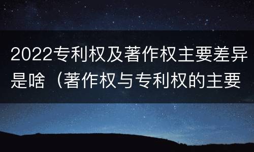 2022专利权及著作权主要差异是啥（著作权与专利权的主要区别）