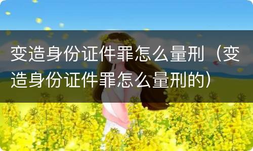 变造身份证件罪怎么量刑（变造身份证件罪怎么量刑的）