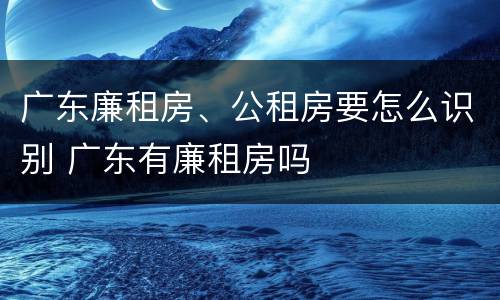 广东廉租房、公租房要怎么识别 广东有廉租房吗