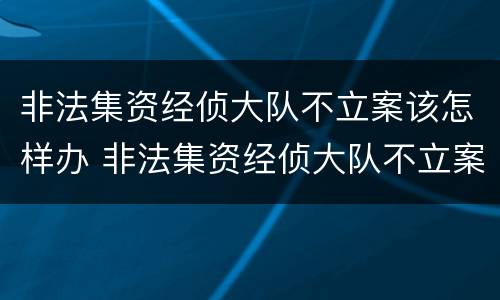 非法集资经侦大队不立案该怎样办 非法集资经侦大队不立案该怎样办理