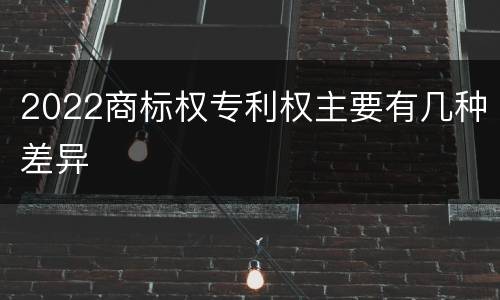 2022商标权专利权主要有几种差异
