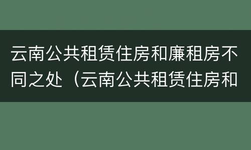 云南公共租赁住房和廉租房不同之处（云南公共租赁住房和廉租房不同之处有哪些）
