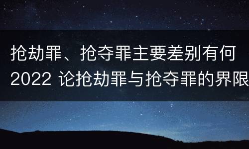 抢劫罪、抢夺罪主要差别有何2022 论抢劫罪与抢夺罪的界限