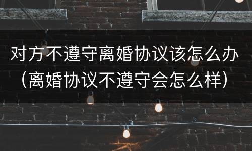对方不遵守离婚协议该怎么办（离婚协议不遵守会怎么样）