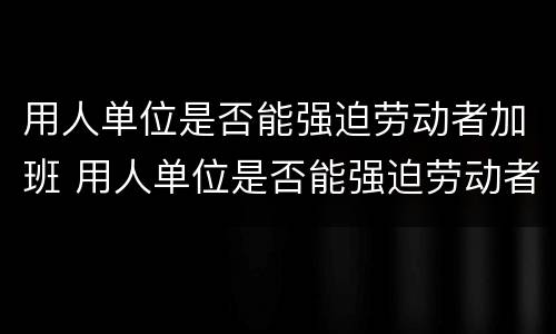 用人单位是否能强迫劳动者加班 用人单位是否能强迫劳动者加班工作