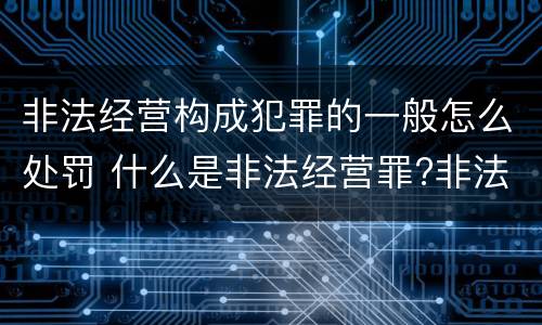 非法经营构成犯罪的一般怎么处罚 什么是非法经营罪?非法经营罪怎样处罚