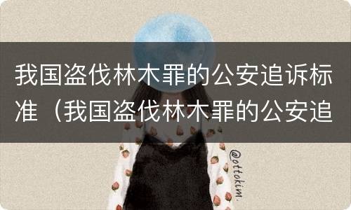 我国盗伐林木罪的公安追诉标准（我国盗伐林木罪的公安追诉标准是）