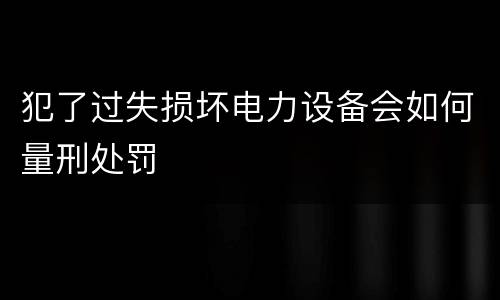犯了过失损坏电力设备会如何量刑处罚