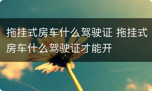 拖挂式房车什么驾驶证 拖挂式房车什么驾驶证才能开