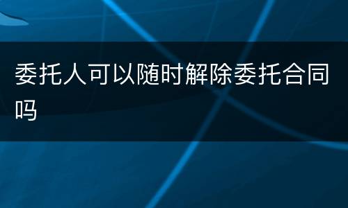 委托人可以随时解除委托合同吗