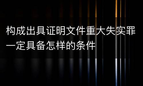 构成出具证明文件重大失实罪一定具备怎样的条件