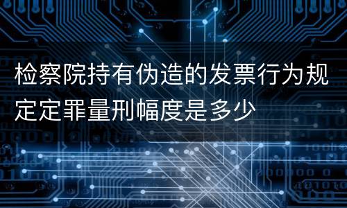 检察院持有伪造的发票行为规定定罪量刑幅度是多少