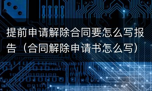 提前申请解除合同要怎么写报告（合同解除申请书怎么写）