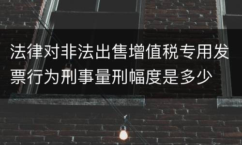 法律对非法出售增值税专用发票行为刑事量刑幅度是多少