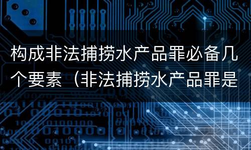 构成非法捕捞水产品罪必备几个要素（非法捕捞水产品罪是什么犯罪类型）