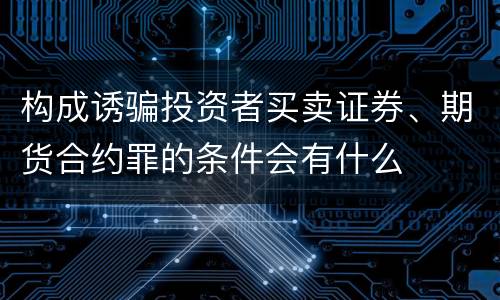 构成诱骗投资者买卖证券、期货合约罪的条件会有什么