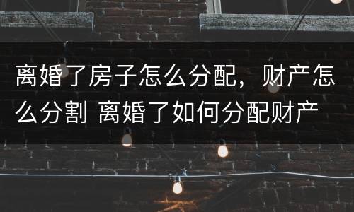 离婚了房子怎么分配，财产怎么分割 离婚了如何分配财产