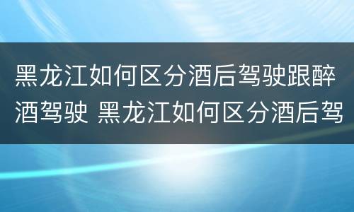 黑龙江如何区分酒后驾驶跟醉酒驾驶 黑龙江如何区分酒后驾驶跟醉酒驾驶人
