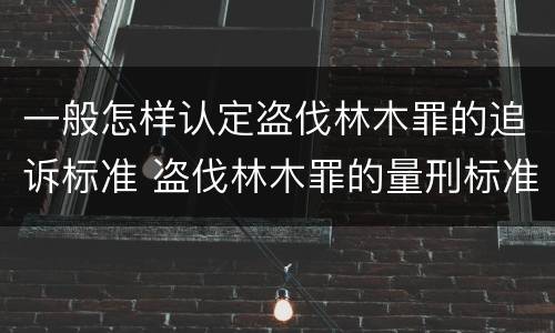 一般怎样认定盗伐林木罪的追诉标准 盗伐林木罪的量刑标准