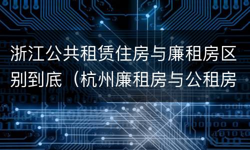 浙江公共租赁住房与廉租房区别到底（杭州廉租房与公租房的区别）