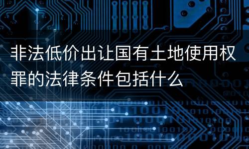 非法低价出让国有土地使用权罪的法律条件包括什么