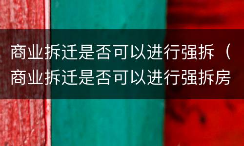 商业拆迁是否可以进行强拆（商业拆迁是否可以进行强拆房屋）