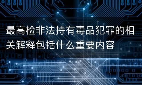 最高检非法持有毒品犯罪的相关解释包括什么重要内容
