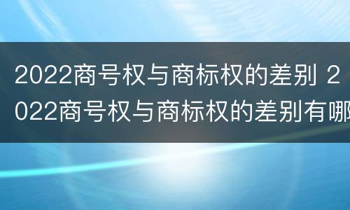 2022商号权与商标权的差别 2022商号权与商标权的差别有哪些