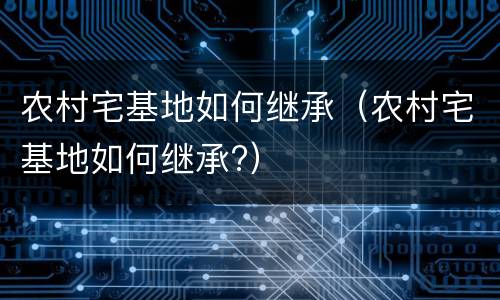 农村宅基地如何继承（农村宅基地如何继承?）