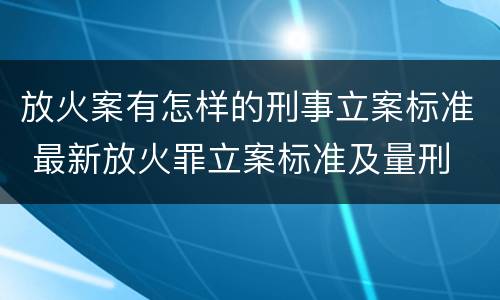 放火案有怎样的刑事立案标准 最新放火罪立案标准及量刑