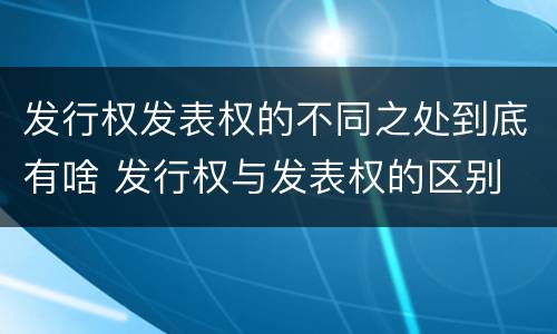 发行权发表权的不同之处到底有啥 发行权与发表权的区别