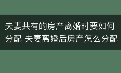 夫妻共有的房产离婚时要如何分配 夫妻离婚后房产怎么分配