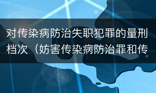对传染病防治失职犯罪的量刑档次（妨害传染病防治罪和传染病防治失职罪）